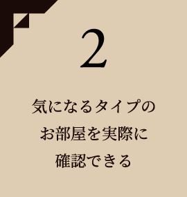 2 気になるタイプのお部屋を実際に確認できる
