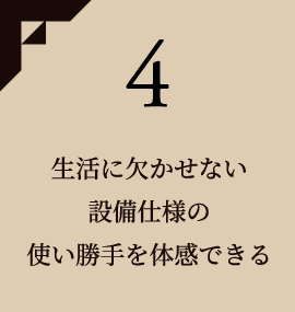 4 生活に欠かせない設備仕様の使い勝手を体感できる