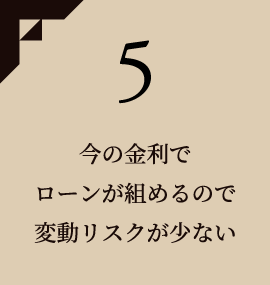 5 今の金利でローンが組めるので変動リスクが少ない